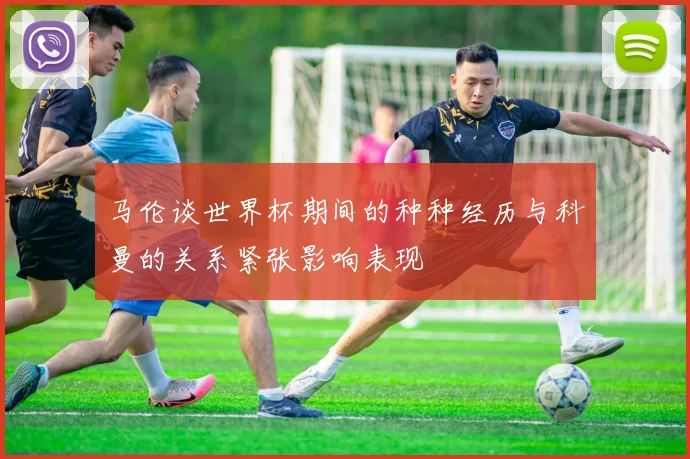马伦谈世界杯期间的种种经历与科曼的关系紧张影响表现