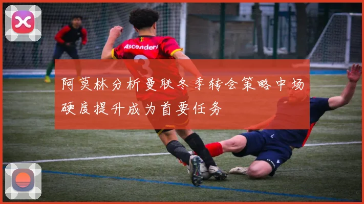 阿莫林分析曼联冬季转会策略中场硬度提升成为首要任务