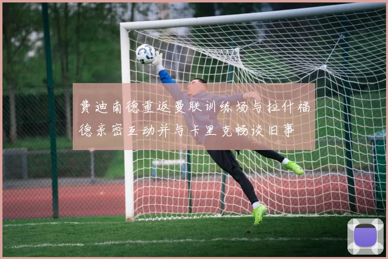 费迪南德重返曼联训练场与拉什福德亲密互动并与卡里克畅谈旧事