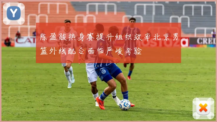陈盈骏热身赛提升组织效率北京男篮外线配合面临严峻考验