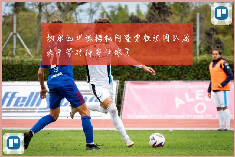 切尔西训练揭秘阿隆索教练团队庞大平等对待每位球员