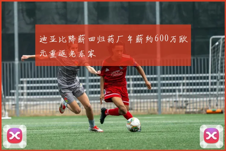 迪亚比降薪回归药厂年薪约600万欧元重返老东家