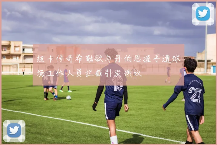 纽卡传奇希勒欲与丹伯恩握手遭球场工作人员拦截引发热议